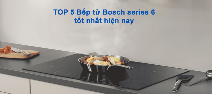 Top 5 bếp từ Bosch series 6 mà bạn không nên bỏ qua